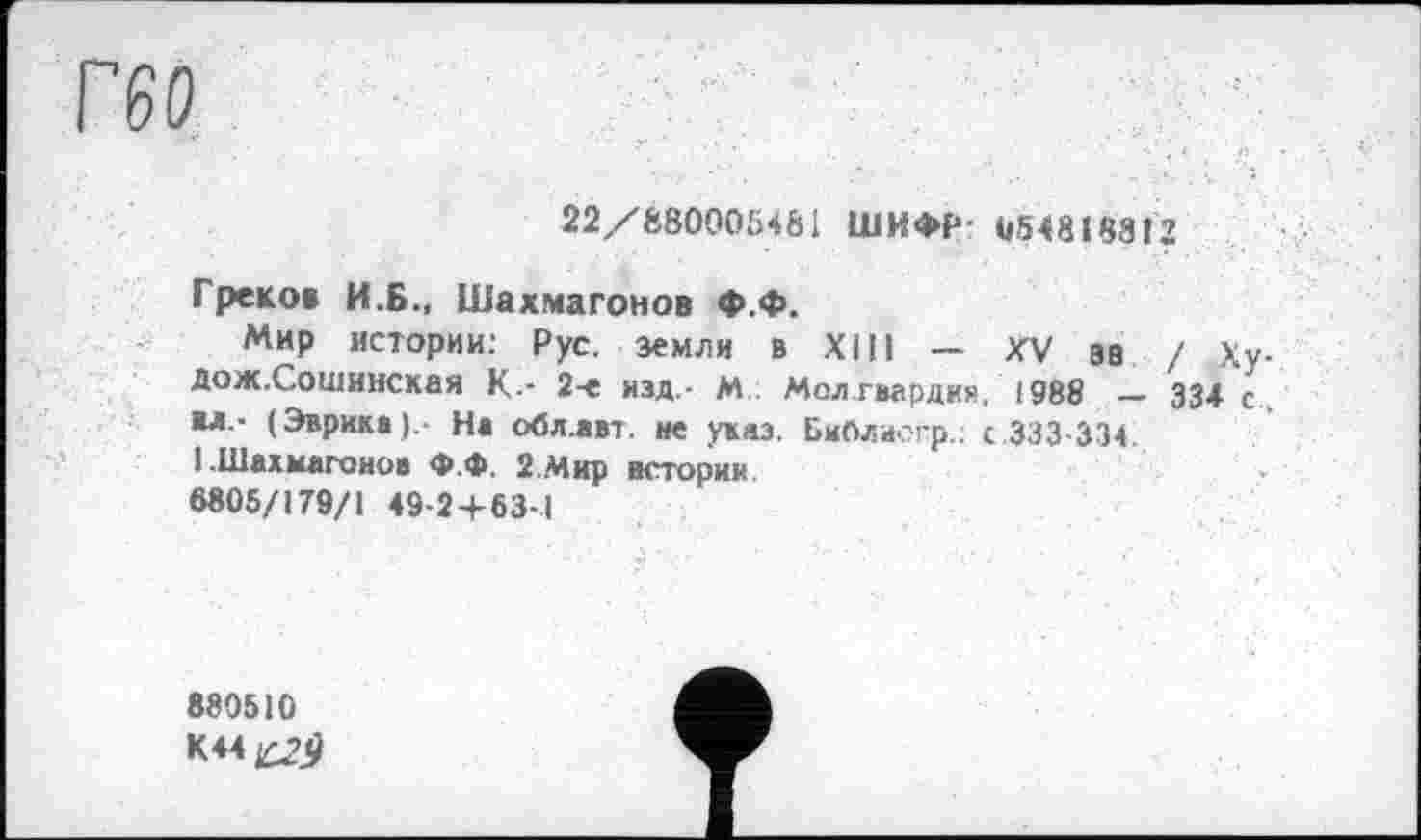 ﻿22/880005461 ШИФР- U548I88Î2
Греко» И.Б., Шахмагонов ф.ф.
Мир истории: Рус. земли в XIII - XV эв / Ху-Дож.Сошинская К-- 2-е изд,- М Мол.гвардия, 1988 — 334 с.. мл,- (Эврика).- На обл.авт. не указ. Библаогр.; с 333-334.
1.Шахмагонов Ф.Ф. 2.Мир истории
8805/179/1 49-2+63-1
880510
K44£2jJ